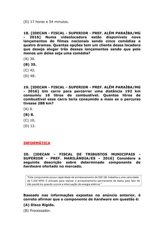 19. [IDECAN - FISCAL - SUPERIOR - PREF. ALÉM PARAÍBA/MG
- 2016] Um carro para percorrer uma distância 192 km
consumiu 16 litros de combustível. Quantos litros de
combustível esse carro teria consumido a mais se o percurso
tivesse 288 km?
(A) 6.
(B) 8.
(C) 10.
(D) 12.
INFORMÁTICA
20. [IDECAN - FISCAL DE TRIBUSTOS MUNICIPAIS -
SUPERIOR - PREF. MARILÂNDIA/ES - 2016] Considere a
seguinte descrição sobre determinado componente de
hardware ofertado no mercado.
Baseado nas informações expostas no anúncio anterior, é
correto afirmar que o componente de hardware em questão é:
(A) Disco Rígido.
(B) Processador.
(C) Memória RAM.
(D) Memória ROM.
21. [IDECAN - FISCAL DE TRIBUSTOS MUNICIPAIS -
SUPERIOR - PREF. MARILÂNDIA/ES - 2016] Considere a
imagem a seguir obtida do editor de texto Microsoft Office
Word 2007 (configuração padrão).
 