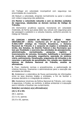 (A) Trafegar em velocidade incompatível com segurança nas
proximidades de cruzamento.
(B) Reduzir a velocidade, dirigindo normalmente ou parar o veículo
com vistas à segurança dos pedestres.
(C) Manter a velocidade reduzida e com os devidos cuidados de
segurança, obedecidas as demais normas do Código de Trânsito.
(D) Demonstrar prudência especial, transitando em velocidade
moderada, de forma que possa deter seu veículo com segurança para
dar passagem a pedestre e a veículos maiores, conforme previsto no
Código de Trânsito.
03. [IDECAN - AGENTE DE TRÂNSITO - MÉDIO - PREF.
UBATUBA/SP - 2015] Conforme art. 5º da Lei Federal nº
9.503/1997 (Código de Trânsito Brasileiro), o Sistema
Nacional de Trânsito é o conjunto de órgãos e entidades da
União, dos Estados, do Distrito Federal e dos Municípios que
tem por finalidade o exercício das atividades de planejamento,
administração, normatização, pesquisa, registro e
licenciamento de veículos, formação, habilitação e reciclagem
de condutores, educação, engenharia, operação do sistema
viário, policiamento, fiscalização, julgamento de infrações e de
recursos e aplicação de penalidades. Em relação aos objetivos
básicos do Sistema Nacional de Trânsito, analise as
afirmativas.
I. Fixar, mediante normas e procedimentos, a padronização de
critérios técnicos, financeiros e administrativos para a execução das
atividades de trânsito.
II. Estabelecer a sistemática de fluxos permanentes de informações
entre os seus diversos órgãos e entidades, a fim de facilitar o
processo decisório e a integração do sistema.
III. Estabelecer diretrizes da Política Nacional de Trânsito, com vistas
à segurança, à fluidez, ao conforto, à defesa ambiental e à educação
para o trânsito e fiscalizar seu cumprimento.
Está(ão) correta(s) a(s) afirmativa(s)
(A) I, II e III.
(B) I, apenas.
(C) I e II, apenas.
(D) II e III, apenas.
 