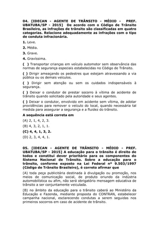 04. [IDECAN - AGENTE DE TRÂNSITO - MÉDIO - PREF.
UBATUBA/SP - 2015] De acordo com o Código de Trânsito
Brasileiro, as infrações de trânsito são classificadas em quatro
categorias. Relacione adequadamente as infrações com o tipo
de conduta infracionária.
1. Leve.
2. Média.
3. Grave.
4. Gravíssima.
( ) Transportar crianças em veículo automotor sem observância das
normas de segurança especiais estabelecidas no Código de Trânsito.
( ) Dirigir ameaçando os pedestres que estejam atravessando a via
pública ou os demais veículos.
( ) Dirigir sem atenção ou sem os cuidados indispensáveis à
segurança.
( ) Deixar o condutor de prestar socorro à vítima de acidente de
trânsito quando solicitado pela autoridade e seus agentes.
( ) Deixar o condutor, envolvido em acidente sem vítima, de adotar
providências para remover o veículo do local, quando necessária tal
medida para assegurar a segurança e a fluidez do trânsito.
A sequência está correta em
(A) 2, 1, 4, 2, 3.
(B) 4, 3, 2, 1, 1.
(C) 4, 4, 1, 3, 2.
(D) 2, 3, 4, 4, 1.
05. [IDECAN - AGENTE DE TRÂNSITO - MÉDIO - PREF.
UBATUBA/SP - 2015] A educação para o trânsito é direito de
todos e constitui dever prioritário para os componentes do
Sistema Nacional de Trânsito. Sobre a educação para o
trânsito, conforme exposto na Lei Federal nº 9.503/1997
(Código de Trânsito Brasileiro), é correto afirmar que
(A) toda peça publicitária destinada à divulgação ou promoção, nos
meios de comunicação social, de produto oriundo da indústria
automobilística ou afim, não será obrigatório mensagem educativa de
trânsito a ser conjuntamente veiculada.
(B) no âmbito da educação para o trânsito caberá ao Ministério da
Educação e Fazenda, mediante proposta do CONTRAN, estabelecer
campanha nacional, esclarecendo condutas a serem seguidas nos
primeiros socorros em caso de acidente de trânsito.
 