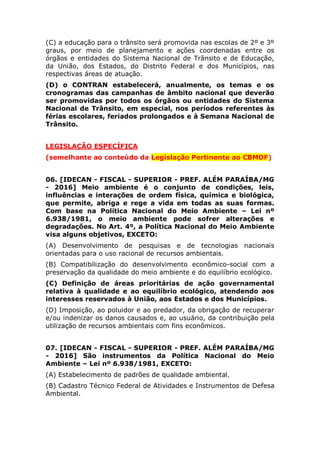 (C) a educação para o trânsito será promovida nas escolas de 2º e 3º
graus, por meio de planejamento e ações coordenadas entre os
órgãos e entidades do Sistema Nacional de Trânsito e de Educação,
da União, dos Estados, do Distrito Federal e dos Municípios, nas
respectivas áreas de atuação.
(D) o CONTRAN estabelecerá, anualmente, os temas e os
cronogramas das campanhas de âmbito nacional que deverão ser
promovidas por todos os órgãos ou entidades do Sistema Nacional de
Trânsito, em especial, nos períodos referentes às férias escolares,
feriados prolongados e à Semana Nacional de Trânsito.
LEGISLAÇÃO ESPECÍFICA
(semelhante ao conteúdo da Legislação Pertinente ao CBMDF)
06. [IDECAN - FISCAL - SUPERIOR - PREF. ALÉM PARAÍBA/MG
- 2016] Meio ambiente é o conjunto de condições, leis,
influências e interações de ordem física, química e biológica,
que permite, abriga e rege a vida em todas as suas formas.
Com base na Política Nacional do Meio Ambiente – Lei nº
6.938/1981, o meio ambiente pode sofrer alterações e
degradações. No Art. 4º, a Política Nacional do Meio Ambiente
visa alguns objetivos, EXCETO:
(A) Desenvolvimento de pesquisas e de tecnologias nacionais
orientadas para o uso racional de recursos ambientais.
(B) Compatibilização do desenvolvimento econômico-social com a
preservação da qualidade do meio ambiente e do equilíbrio ecológico.
(C) Definição de áreas prioritárias de ação governamental relativa à
qualidade e ao equilíbrio ecológico, atendendo aos interesses
reservados à União, aos Estados e dos Municípios.
(D) Imposição, ao poluidor e ao predador, da obrigação de recuperar
e/ou indenizar os danos causados e, ao usuário, da contribuição pela
utilização de recursos ambientais com fins econômicos.
07. [IDECAN - FISCAL - SUPERIOR - PREF. ALÉM PARAÍBA/MG
- 2016] São instrumentos da Política Nacional do Meio
Ambiente – Lei nº 6.938/1981, EXCETO:
(A) Estabelecimento de padrões de qualidade ambiental.
(B) Cadastro Técnico Federal de Atividades e Instrumentos de Defesa
Ambiental.
(C) Competência supletiva de delegação aos Estados, o licenciamento
de atividade com significativo impacto ambiental de âmbito regional.
 