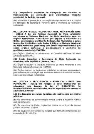 (D) Incentivos à produção e instalação de equipamentos e a criação
ou absorção de tecnologia, voltados para a melhoria da qualidade
ambiental.
08. [IDECAN - FISCAL - SUPERIOR - PREF. ALÉM PARAÍBA/MG
- 2016] A Lei da Política Nacional do Meio Ambiente
estruturou o Sistema Nacional do Meio Ambiente com os
órgãos formadores. Constituído por órgãos e entidades da
União, dos Estados, do Distrito Federal, dos Municípios e pelas
fundações instituídas pelo Poder Público, o Sistema Nacional
do Meio Ambiente (Sisnama) tem como responsabilidade que
esses órgãos protejam e proporcionem a melhoria da
qualidade ambiental, EXCETO:
(A) Órgão Consultivo e Deliberativo: o Conselho Nacional do Meio
Ambiente (CONAMA).
(B) Órgão Superior: a Secretaria do Meio Ambiente da Presidência da
República (SEMAM/PR).
(C) Órgão Executor: o Instituto Brasileiro do Meio Ambiente e dos
Recursos Naturais Renováveis (IBAMA).
(D) Órgãos Locais: os órgãos ou entidades municipais responsáveis
pelo controle e fiscalização das atividades referidas no inciso anterior,
nas suas respectivas jurisdições.
09. [IDECAN - PROCURADOR - SUPERIOR - PREF. RIO
POMBA/MG - 2015] Em relação à ética profissional do
advogado, nos termos da Lei nº 8.906/1994, há
incompatibilidade de atividades ou são impedidos de exercer a
advocacia, EXCETO:
(A) Os docentes de cursos jurídicos de instituições de ensino
públicas.
(B) Os servidores da administração direta contra a Fazenda Pública
que os remunere.
(C) Os membros do Poder Legislativo contra ou a favor da pessoa
jurídica de direito público.
(D) Os ocupantes de cargos ou funções que tenham competência de
arrecadação de tributos.
10. [IDECAN - AGENTE FISCAL AMBIENTAL - SUPERIOR -
PREF. RIO NOVO DO SUL/ES - 2015] De acordo com a
Resolução nº 237 de 19 de dezembro de 1997, são licenças
ambientais, EXCETO:
 