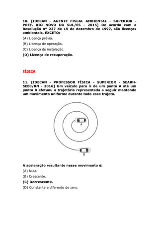 (A) Licença prévia.
(B) Licença de operação.
(C) Licença de instalação.
(D) Licença de recuperação.
FÍSICA
11. [IDECAN - PROFESSOR FÍSICA - SUPERIOR - SEARH-
SEEC/RN - 2016] Um veículo para ir de um ponto A até um
ponto B efetuou a trajetória representada a seguir mantendo
um movimento uniforme durante todo esse trajeto.
A aceleração resultante nesse movimento é:
(A) Nula.
(B) Crescente.
(C) Decrescente.
(D) Constante e diferente de zero.
12. [IDECAN - PROFESSOR FÍSICA - SUPERIOR - SEARH-
SEEC/RN - 2016] Em uma residência, durante um intervalo de
30 dias, o forno de micro‐ondas não foi utilizado, porém foi
mantido ligado na tomada, operando em ‘stand‐by’ com uma
potência de 5 W. O consumo de energia desse micro‐ondas no
 