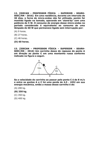período considerado é equivalente ao consumo de uma
lâmpada de 60 W que permanece ligada sem interrupção por:
(A) 9 horas.
(B) 27 horas.
(C) 48 horas.
(D) 60 horas.
13. [IDECAN - PROFESSOR FÍSICA - SUPERIOR - SEARH-
SEEC/RN - 2016] Um carrinho desce do repouso do ponto A
em direção ao ponto C em uma montanha russa conforme
indicado na figura a seguir.
Se a velocidade do carrinho ao passar pelo ponto C é de 8 m/s
e entre os pontos A e C há uma perda de 4,5 . 103J em sua
energia mecânica, então a massa desse carrinho é de:
(A) 200 kg.
(B) 250 kg.
(C) 350 kg.
(D) 400 kg.
QUIMICA
14. [IDECAN - PROFESSOR QUÍMICA - SUPERIOR - COLÉGIO
PEDRO II - 2016] “O alvaiade é um pó branco usado pelos
palhaços para deixar o rosto bem branco. Esse pó é o óxido de
zinco, que é quimicamente classificado como um óxido
______________ porque, ao reagir com solução de ácido
sulfúrico forma o sal __________________ e, ao reagir com
soda cáustica aquosa, produz o _______________.” Assinale
a alternativa que apresentam os termos e/ou fórmulas que
preenchem corretamente afirmativa anterior.
(A) anfótero / sulfato de zinco / Na2ZnO2
(B) anfótero / sulfato de zinco II / Na2ZnO2
 