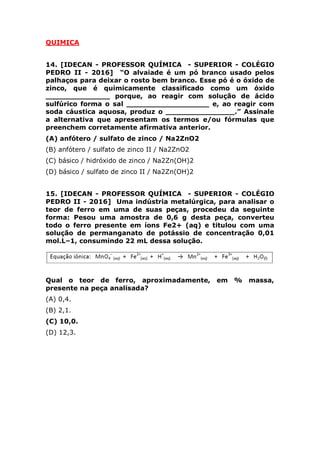 (C) básico / hidróxido de zinco / Na2Zn(OH)2
(D) básico / sulfato de zinco II / Na2Zn(OH)2
15. [IDECAN - PROFESSOR QUÍMICA - SUPERIOR - COLÉGIO
PEDRO II - 2016] Uma indústria metalúrgica, para analisar o
teor de ferro em uma de suas peças, procedeu da seguinte
forma: Pesou uma amostra de 0,6 g desta peça, converteu
todo o ferro presente em íons Fe2+ (aq) e titulou com uma
solução de permanganato de potássio de concentração 0,01
mol.L–1, consumindo 22 mL dessa solução.
Qual o teor de ferro, aproximadamente, em % massa,
presente na peça analisada?
(A) 0,4.
(B) 2,1.
(C) 10,0.
(D) 12,3.
16. [IDECAN - PROFESSOR QUÍMICA - SUPERIOR - COLÉGIO
PEDRO II - 2016] Quando se estudam as diferentes classes de
compostos inorgânicos mais comuns, percebe‐se que podem
ser obtidas em um laboratório de química sem necessidade de
aparatos complexos. Como exemplos, abaixo seguem
propostas de algumas reações de obtenção de óxidos, ácidos,
bases e sais:
 