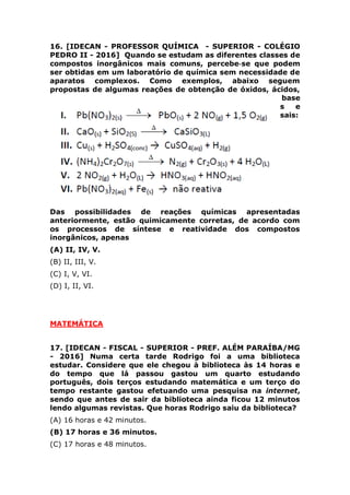 Das possibilidades de reações químicas apresentadas
anteriormente, estão quimicamente corretas, de acordo com
os processos de síntese e reatividade dos compostos
inorgânicos, apenas
(A) II, IV, V.
(B) II, III, V.
(C) I, V, VI.
(D) I, II, VI.
MATEMÁTICA
17. [IDECAN - FISCAL - SUPERIOR - PREF. ALÉM PARAÍBA/MG
- 2016] Numa certa tarde Rodrigo foi a uma biblioteca
estudar. Considere que ele chegou à biblioteca às 14 horas e
do tempo que lá passou gastou um quarto estudando
português, dois terços estudando matemática e um terço do
tempo restante gastou efetuando uma pesquisa na internet,
sendo que antes de sair da biblioteca ainda ficou 12 minutos
lendo algumas revistas. Que horas Rodrigo saiu da biblioteca?
(A) 16 horas e 42 minutos.
(B) 17 horas e 36 minutos.
(C) 17 horas e 48 minutos.
(D) 17 horas e 54 minutos.
18. [IDECAN - FISCAL - SUPERIOR - PREF. ALÉM PARAÍBA/MG
- 2016] Numa vídeolocadora estão disponíveis nove
lançamentos de filmes nacionais sendo cinco comédias e
quatro dramas. Quantas opções tem um cliente dessa locadora
que deseja alugar três desses lançamentos sendo que pelo
menos um deles seja uma comédia?
(A) 30.
(B) 35.
(C) 42.
(D) 48.
 