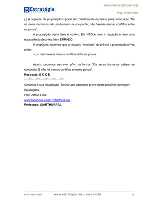 RACIOCÍNIO LÓGICO P/ INSS
Prof. Arthur Lima
Prof. Arthur Lima www.estrategiaconcursos.com.br 10
( ) A negação da proposição P pode ser corretamente expressa pela proposição “Se
os seres humanos não soubessem se comportar, não haveria menos conflitos entre
os povos”.
A proposição deste item é ~p~q. Ela NÃO é nem a negação e nem uma
equivalência de pq. Item ERRADO.
A propósito, sabemos que a negação “manjada” de pq é a proposição p^~q,
onde:
~q = não haveria menos conflitos entre os povos
Assim, podemos escrever p^~q na forma: “Os seres humanos sabem se
comportar E não há menos conflitos entre os povos”.
Resposta: E C C E
***********************************
Continuo à sua disposição. Tenha uma excelente prova neste próximo domingo!!!
Saudações,
Prof. Arthur Lima
www.facebook.com/ProfArthurLima
Periscope: @ARTHURRRL
 