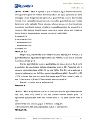 RACIOCÍNIO LÓGICO P/ INSS
Prof. Arthur Lima
Prof. Arthur Lima www.estrategiaconcursos.com.br 3
CESPE – CPRM – 2016) A represa X, que abastece de água determinada cidade,
tem capacidade para 480 milhões de metros cúbicos de água. Considere que trinta
anos após o início de operação da represa X, a quantidade de usuários dos recursos
hídricos dessa represa tenha quadruplicado, enquanto a quantidade de água retirada
diariamente tenha triplicado. Nessa situação, sabendo-se que, em determinado dia,
o quociente [quantidade de água retirada da represa]/[quantidade de usuários] dá o
consumo médio de água de cada usuário nesse dia, é correto afirmar que, trinta anos
depois do início de operação da represa, o consumo médio diário
A caiu em 25%.
B aumentou em 75%.
C aumentou em 33%.
D aumentou em 25%.
E caiu em 75%.
RESOLUÇÃO:
Imagine que, inicialmente, tivéssemos U usuários dos recursos hídricos, e a
quantidade total de água retirada por dia fosse Q. Portanto, há 30 anos o consumo
médio diário era de Q / U.
Como a quantidade de usuários quadruplicou, ela passou a ser de 4U. E como
a quantidade de água retirada triplicou, ela passou a ser de 3Q. Passamos a ter o
consumo médio diário igual a 3Q / 4U, ou seja, (3/4) x Q/U. Em outras palavras, o
consumo final passou a ser de 3/4 do consumo inicial (que era Q/U). Como 3/4 = 0,75
= 75%, podemos dizer que o consumo final passou a ser 75% do consumo inicial, ou
seja, houve uma redução em 25% em relação ao consumo inicial.
Portanto, podemos marcar a alternativa A.
Resposta: A
CESPE – DPU – 2016) Na zona rural de um município, 50% dos agricultores cultivam
soja; 30%, arroz; 40%, milho; e 10% não cultivam nenhum desses grãos. Os
agricultores que produzem milho não cultivam arroz e 15% deles cultivam milho e
soja.
Considerando essa situação, julgue os itens que se seguem.
( ) Em exatamente 30% das propriedades, cultiva-se apenas milho.
RESOLUÇÃO:
 
