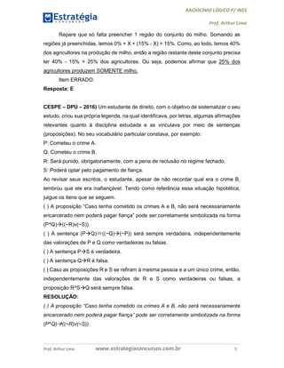 RACIOCÍNIO LÓGICO P/ INSS
Prof. Arthur Lima
Prof. Arthur Lima www.estrategiaconcursos.com.br 5
Repare que só falta preencher 1 região do conjunto do milho. Somando as
regiões já preenchidas, temos 0% + X + (15% - X) = 15%. Como, ao todo, temos 40%
dos agricultores na produção de milho, então a região restante deste conjunto precisa
ter 40% - 15% = 25% dos agricultores. Ou seja, podemos afirmar que 25% dos
agricultores produzem SOMENTE milho.
Item ERRADO.
Resposta: E
CESPE – DPU – 2016) Um estudante de direito, com o objetivo de sistematizar o seu
estudo, criou sua própria legenda, na qual identificava, por letras, algumas afirmações
relevantes quanto à disciplina estudada e as vinculava por meio de sentenças
(proposições). No seu vocabulário particular constava, por exemplo:
P: Cometeu o crime A.
Q: Cometeu o crime B.
R: Será punido, obrigatoriamente, com a pena de reclusão no regime fechado.
S: Poderá optar pelo pagamento de fiança.
Ao revisar seus escritos, o estudante, apesar de não recordar qual era o crime B,
lembrou que ele era inafiançável. Tendo como referência essa situação hipotética,
julgue os itens que se seguem.
( ) A proposição “Caso tenha cometido os crimes A e B, não será necessariamente
encarcerado nem poderá pagar fiança” pode ser corretamente simbolizada na forma
(P^Q)((~R)v(~S)).
( ) A sentença (PQ)((~Q)(~P)) será sempre verdadeira, independentemente
das valorações de P e Q como verdadeiras ou falsas.
( ) A sentença PS é verdadeira.
( ) A sentença QR é falsa.
( ) Caso as proposições R e S se refiram à mesma pessoa e a um único crime, então,
independentemente das valorações de R e S como verdadeiras ou falsas, a
proposição R^SQ será sempre falsa.
RESOLUÇÃO:
( ) A proposição “Caso tenha cometido os crimes A e B, não será necessariamente
encarcerado nem poderá pagar fiança” pode ser corretamente simbolizada na forma
(P^Q)((~R)v(~S)).
 