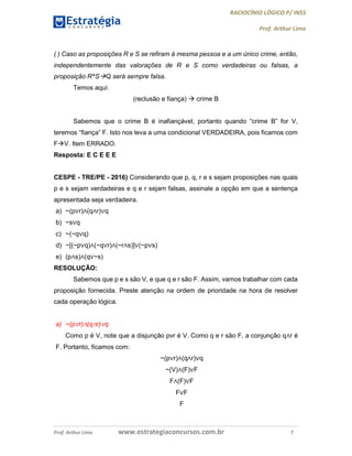 RACIOCÍNIO LÓGICO P/ INSS
Prof. Arthur Lima
Prof. Arthur Lima www.estrategiaconcursos.com.br 7
( ) Caso as proposições R e S se refiram à mesma pessoa e a um único crime, então,
independentemente das valorações de R e S como verdadeiras ou falsas, a
proposição R^SQ será sempre falsa.
Temos aqui:
(reclusão e fiança)  crime B
Sabemos que o crime B é inafiançável, portanto quando “crime B” for V,
teremos “fiança” F. Isto nos leva a uma condicional VERDADEIRA, pois ficamos com
FV. Item ERRADO.
Resposta: E C E E E
CESPE - TRE/PE - 2016) Considerando que p, q, r e s sejam proposições nas quais
p e s sejam verdadeiras e q e r sejam falsas, assinale a opção em que a sentença
apresentada seja verdadeira.
a) ~(p∨r)∧(q∧r)∨q
b) ~s∨q
c) ~(~q∨q)
d) ~[(~p∨q)∧(~q∨r)∧(~r∧s)]∨(~p∨s)
e) (p∧s)∧(q∨~s)
RESOLUÇÃO:
Sabemos que p e s são V, e que q e r são F. Assim, vamos trabalhar com cada
proposição fornecida. Preste atenção na ordem de prioridade na hora de resolver
cada operação lógica.
a) ~(p∨r)∧(q∧r)∨q
Como p é V, note que a disjunção pvr é V. Como q e r são F, a conjunção q∧r é
F. Portanto, ficamos com:
~(p∨r)∧(q∧r)∨q
~(V)∧(F)∨F
F∧(F)∨F
F∨F
F
 