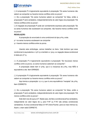 RACIOCÍNIO LÓGICO P/ INSS
Prof. Arthur Lima
Prof. Arthur Lima www.estrategiaconcursos.com.br 9
( ) A proposição P é logicamente equivalente à proposição “Os seres humanos não
sabem se comportar ou haveria menos conflitos entre os povos”.
( ) Se a proposição “Os seres humanos sabem se comportar” for falsa, então a
proposição P será verdadeira, independentemente do valor lógico da proposição “Há
menos conflitos entre os povos”.
( ) A negação da proposição P pode ser corretamente expressa pela proposição “Se
os seres humanos não soubessem se comportar, não haveria menos conflitos entre
os povos”.
RESOLUÇÃO:
A proposição do enunciado é uma condicional do tipo pq, onde:
p = os seres humanos soubessem se comportar
q = haveria menos conflitos entre os povos
Usando esta simbologia, vamos trabalhar os itens. Vale lembrar que essa
condicional é equivalente a ~q~p e também a ~pvq, e a negação dessa condicional
é dada por p^~q.
( ) A proposição P é logicamente equivalente à proposição “Se houvesse menos
conflitos entre os povos, os seres humanos saberiam se comportar”.
A proposição deste item é qp, que é a recíproca de pq, mas NÃO é
equivalente a ela. Item ERRADO.
( ) A proposição P é logicamente equivalente à proposição “Os seres humanos não
sabem se comportar ou haveria menos conflitos entre os povos”.
Aqui temos a proposição ~p v q, que é uma equivalência “manjada” de pq.
Item CORRETO.
( ) Se a proposição “Os seres humanos sabem se comportar” for falsa, então a
proposição P será verdadeira, independentemente do valor lógico da proposição “Há
menos conflitos entre os povos”.
Este item nos diz que p é F. Neste caso, de fato a condicional já fica verdadeira,
independente do valor lógico de q, pois FF ou FV são ambas condicionais
verdadeiras. A única condicional falsa é VF (Vera Fischer, para os mais íntimos rs).
Assim, o item está CORRETO.
 