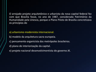 O arrojado projeto arquitetônico e urbanista da nova capital federal fez
com que Brasília fosse, no ano de 1987, considerada Patrimônio da
Humanidade pela Unesco, porque o Plano Piloto de Brasília concretizava
os princípios do
a) urbanismo modernista internacional.
b) modelo da arquitetura sacra europeia.
c) pensamento organicista das metrópoles brasileiras.
d) plano de interiorização da capital.
e) projeto nacional desenvolvimentista do governo JK.
 