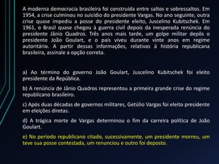 A moderna democracia brasileira foi construída entre saltos e sobressaltos. Em
1954, a crise culminou no suicídio do presidente Vargas. No ano seguinte, outra
crise quase impediu a posse do presidente eleito, Juscelino Kubitschek. Em
1961, o Brasil quase chegou à guerra civil depois da inesperada renúncia do
presidente Jânio Quadros. Três anos mais tarde, um golpe militar depôs o
presidente João Goulart, e o país viveu durante vinte anos em regime
autoritário. A partir dessas informações, relativas à história republicana
brasileira, assinale a opção correta.
a) Ao término do governo João Goulart, Juscelino Kubitschek foi eleito
presidente da República.
b) A renúncia de Jânio Quadros representou a primeira grande crise do regime
republicano brasileiro.
c) Após duas décadas de governos militares, Getúlio Vargas foi eleito presidente
em eleições diretas.
d) A trágica morte de Vargas determinou o fim da carreira política de João
Goulart.
e) No período republicano citado, sucessivamente, um presidente morreu, um
teve sua posse contestada, um renunciou e outro foi deposto.
 