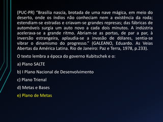 (PUC-PR) “Brasília nascia, brotada de uma nave mágica, em meio do
deserto, onde os índios não conheciam nem a existência da roda;
estendiam-se estradas e criavam-se grandes represas; das fábricas de
automóveis surgia um auto novo a cada dois minutos. A indústria
acelerava-se a grande ritmo. Abriam-se as portas, de par a par, à
inversão estrangeira, aplaudia-se a invasão de dólares, sentia-se
vibrar o dinamismo do progresso.” (GALEANO, Eduardo. As Veias
Abertas da América Latina. Rio de Janeiro: Paz e Terra, 1978, p.233).
O texto lembra a época do governo Kubitschek e o:
a) Plano SALTE
b) I Plano Nacional de Desenvolvimento
c) Plano Trienal
d) Metas e Bases
e) Plano de Metas
 