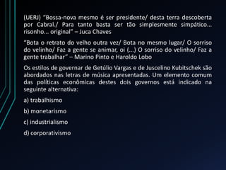 (UERJ) “Bossa-nova mesmo é ser presidente/ desta terra descoberta
por Cabral./ Para tanto basta ser tão simplesmente simpático...
risonho... original” – Juca Chaves
“Bota o retrato do velho outra vez/ Bota no mesmo lugar/ O sorriso
do velinho/ Faz a gente se animar, oi (...) O sorriso do velinho/ Faz a
gente trabalhar” – Marino Pinto e Haroldo Lobo
Os estilos de governar de Getúlio Vargas e de Juscelino Kubitschek são
abordados nas letras de música apresentadas. Um elemento comum
das políticas econômicas destes dois governos está indicado na
seguinte alternativa:
a) trabalhismo
b) monetarismo
c) industrialismo
d) corporativismo
 