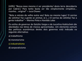 (UERJ) “Bossa-nova mesmo é ser presidente/ desta terra descoberta
por Cabral./ Para tanto basta ser tão simplesmente simpático...
risonho... original” – Juca Chaves
“Bota o retrato do velho outra vez/ Bota no mesmo lugar/ O sorriso
do velinho/ Faz a gente se animar, oi (...) O sorriso do velinho/ Faz a
gente trabalhar” – Marino Pinto e Haroldo Lobo
Os estilos de governar de Getúlio Vargas e de Juscelino Kubitschek são
abordados nas letras de música apresentadas. Um elemento comum
das políticas econômicas destes dois governos está indicado na
seguinte alternativa:
a) trabalhismo
b) monetarismo
c) industrialismo
d) corporativismo
 