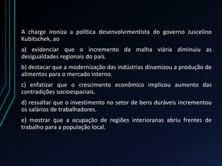 A charge ironiza a política desenvolvimentista do governo Juscelino
Kubitschek, ao
a) evidenciar que o incremento da malha viária diminuiu as
desigualdades regionais do país.
b) destacar que a modernização das indústrias dinamizou a produção de
alimentos para o mercado interno.
c) enfatizar que o crescimento econômico implicou aumento das
contradições socioespaciais.
d) ressaltar que o investimento no setor de bens duráveis incrementou
os salários de trabalhadores.
e) mostrar que a ocupação de regiões interioranas abriu frentes de
trabalho para a população local.
 