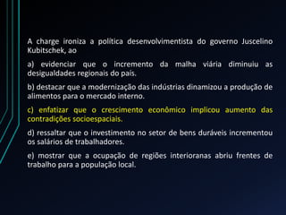 A charge ironiza a política desenvolvimentista do governo Juscelino
Kubitschek, ao
a) evidenciar que o incremento da malha viária diminuiu as
desigualdades regionais do país.
b) destacar que a modernização das indústrias dinamizou a produção de
alimentos para o mercado interno.
c) enfatizar que o crescimento econômico implicou aumento das
contradições socioespaciais.
d) ressaltar que o investimento no setor de bens duráveis incrementou
os salários de trabalhadores.
e) mostrar que a ocupação de regiões interioranas abriu frentes de
trabalho para a população local.
 