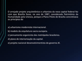 O arrojado projeto arquitetônico e urbanista da nova capital federal fez
com que Brasília fosse, no ano de 1987, considerada Patrimônio da
Humanidade pela Unesco, porque o Plano Piloto de Brasília concretizava
os princípios do
a) urbanismo modernista internacional.
b) modelo da arquitetura sacra europeia.
c) pensamento organicista das metrópoles brasileiras.
d) plano de interiorização da capital.
e) projeto nacional desenvolvimentista do governo JK.
 