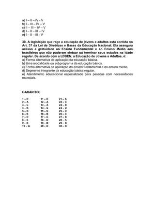 a) I – II – IV - V
b) I – III – IV – V
c) II – III – IV – V
d) I – II – III – IV
e) I – II – III - V
30. A legislação que rege a educação de jovens e adultos está contida no
Art. 37 da Lei de Diretrizes e Bases da Educação Nacional. Ela assegura
acesso e gratuidade ao Ensino Fundamental e ao Ensino Médio aos
brasileiros que não puderam efetuar ou terminar seus estudos na idade
regular. De acordo com a LDBEN, a Educação de Jovens e Adultos, é:
a) Forma alternativa de aplicação da educação básica.
b) Uma modalidade ou subprograma da educação básica.
c) Forma alternativa de aplicação do ensino fundamental e do ensino médio.
d) Segmento integrante da educação básica regular.
e) Atendimento educacional especializado para pessoas com necessidades
especiais.
GABARITO:
1 – D 11 – C 21 – A
2 – A 12 – A 22 – C
3 – C 13 – A 23 – B
4 – B 14 – C 24 – D
5 – B 15 – C 25 – D
6 – B 16 – B 26 – C
7 – D 17 – C 27 – B
8 – E 18 – D 28 – A
9 – B 19 – B 29 – B
10 – A 20 – D 30 – B
 