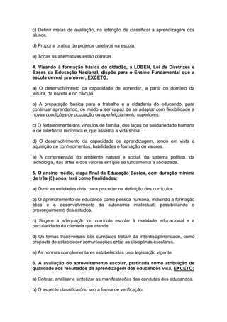 c) Definir metas de avaliação, na intenção de classificar a aprendizagem dos
alunos.
d) Propor a prática de projetos coletivos na escola.
e) Todas as alternativas estão corretas
4. Visando à formação básica do cidadão, a LDBEN, Lei de Diretrizes e
Bases da Educação Nacional, dispõe para o Ensino Fundamental que a
escola deverá promover, EXCETO:
a) O desenvolvimento da capacidade de aprender, a partir do domínio da
leitura, da escrita e do cálculo.
b) A preparação básica para o trabalho e a cidadania do educando, para
continuar aprendendo, de modo a ser capaz de se adaptar com flexibilidade a
novas condições de ocupação ou aperfeiçoamento superiores.
c) O fortalecimento dos vínculos de família, dos laços de solidariedade humana
e de tolerância recíproca e, que assenta a vida social.
d) O desenvolvimento da capacidade de aprendizagem, tendo em vista a
aquisição de conhecimentos, habilidades e formação de valores.
e) A compreensão do ambiente natural e social, do sistema político, da
tecnologia, das artes e dos valores em que se fundamenta a sociedade.
5. O ensino médio, etapa final da Educação Básica, com duração mínima
de três (3) anos, terá como finalidades:
a) Ouvir as entidades civis, para proceder na definição dos currículos.
b) O aprimoramento do educando como pessoa humana, incluindo a formação
ética e o desenvolvimento da autonomia intelectual, possibilitando o
prosseguimento dos estudos.
c) Sugere a adequação do currículo escolar à realidade educacional e a
peculiaridade da clientela que atende.
d) Os temas transversais dos currículos tratam da interdisciplinaridade, como
proposta de estabelecer comunicações entre as disciplinas escolares.
e) As normas complementares estabelecidas pela legislação vigente.
6. A avaliação do aproveitamento escolar, praticada como atribuição de
qualidade aos resultados da aprendizagem dos educandos visa, EXCETO:
a) Coletar, analisar e sintetizar as manifestações das condutas dos educandos.
b) O aspecto classificatório sob a forma de verificação.
 