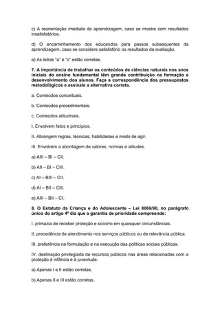c) A reorientação imediata da aprendizagem, caso se mostre com resultados
insatisfatórios.
d) O encaminhamento dos educandos para passos subsequentes da
aprendizagem, caso se considere satisfatório os resultados da avaliação.
e) As letras “a” e “c” estão corretas.
7. A importância de trabalhar os conteúdos de ciências naturais nos anos
iniciais do ensino fundamental têm grande contribuição na formação e
desenvolvimento dos alunos. Faça a correspondência dos pressupostos
metodológicos e assinale a alternativa correta.
a. Conteúdos conceituais.
b. Conteúdos procedimentais.
c. Conteúdos atitudinais.
I. Envolvem fatos e princípios.
II. Abrangem regras, técnicas, habilidades e modo de agir.
III. Envolvem a abordagem de valores, normas e atitudes.
a) AIII – BI – CII.
b) AII – BI – CIII.
c) AI – BIII – CII.
d) AI – BII – CIII.
e) AIII – BII – CI.
8. O Estatuto da Criança e do Adolescente – Lei 8069/90, no parágrafo
único do artigo 4º diz que a garantia de prioridade compreende:
I. primazia de receber proteção e socorro em quaisquer circunstâncias.
II. precedência de atendimento nos serviços públicos ou de relevância pública.
III. preferência na formulação e na execução das políticas sociais públicas.
IV. destinação privilegiada de recursos públicos nas áreas relacionadas com a
proteção à infância e à juventude.
a) Apenas I e II estão corretas.
b) Apenas II e III estão corretas.
 