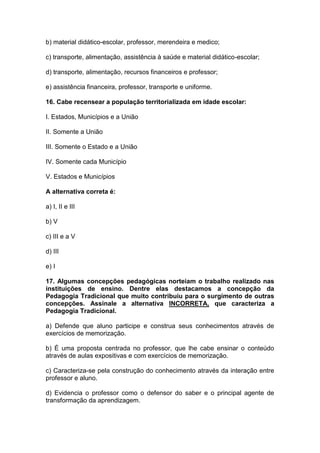 b) material didático-escolar, professor, merendeira e medico;
c) transporte, alimentação, assistência à saúde e material didático-escolar;
d) transporte, alimentação, recursos financeiros e professor;
e) assistência financeira, professor, transporte e uniforme.
16. Cabe recensear a população territorializada em idade escolar:
I. Estados, Municípios e a União
II. Somente a União
III. Somente o Estado e a União
IV. Somente cada Município
V. Estados e Municípios
A alternativa correta é:
a) I, II e III
b) V
c) III e a V
d) III
e) I
17. Algumas concepções pedagógicas norteiam o trabalho realizado nas
instituições de ensino. Dentre elas destacamos a concepção da
Pedagogia Tradicional que muito contribuiu para o surgimento de outras
concepções. Assinale a alternativa INCORRETA, que caracteriza a
Pedagogia Tradicional.
a) Defende que aluno participe e construa seus conhecimentos através de
exercícios de memorização.
b) É uma proposta centrada no professor, que lhe cabe ensinar o conteúdo
através de aulas expositivas e com exercícios de memorização.
c) Caracteriza-se pela construção do conhecimento através da interação entre
professor e aluno.
d) Evidencia o professor como o defensor do saber e o principal agente de
transformação da aprendizagem.
 