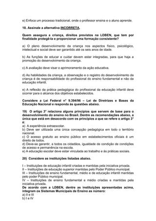 e) Enfoca um processo tradicional, onde o professor ensina e o aluno aprende.
18. Assinale a alternativa INCORRETA.
Quem assegura a criança, direitos previstos na LDBEN, que tem por
finalidade protegê-la e proporcionar uma formação consistente?
a) O pleno desenvolvimento da criança nos aspectos físico, psicológico,
intelectual e social deve ser garantido até os seis anos de idade.
b) As funções de educar e cuidar devem estar integradas, para que haja a
promoção do desenvolvimento da criança.
c) A avaliação deve visar o aprimoramento da ação educativa.
d) As habilidades da criança, a observação e o registro do desenvolvimento da
criança é de responsabilidade do profissional do ensino fundamental e não da
educação infantil.
e) A reflexão da prática pedagógica do profissional da educação infantil deve
ocorrer para o alcance dos objetivos estabelecidos.
Considere a Lei Federal n° 9.394/96 – Lei de Diretrizes e Bases da
Educação Nacional e responda às questões abaixo.
19) O artigo 3° relaciona alguns princípios que servem de base para o
desenvolvimento do ensino no Brasil. Dentre as recomendações abaixo, a
única que está em desacordo com os princípios a que se refere o artigo 3°
é:
a) A experiência extraescolar.
b) Deve ser utilizada uma única concepção pedagógica em todo o território
nacional.
c) O acesso gratuito ao ensino público em estabelecimentos oficiais é um
direito de todos.
d) Deve-se garantir, a todos os cidadãos, igualdade de condição de condições
de acesso e permanência na escola.
e) A educação escolar deve estar vinculada ao trabalho e às práticas sociais.
20) Considere as instituições listadas abaixo.
I – Instituições de educação infantil criadas e mantidas pela iniciativa privada.
II – Instituições de educação superior mantidas pelo Poder Público municipal.
III – Instituições de ensino fundamental, médio e de educação infantil mantidas
pelo poder Público municipal.
IV – Instituições de ensino fundamental e médio criadas e mantidas pela
iniciativa privada.
De acordo com a LDBEN, dentre as instituições apresentadas acima,
integram os Sistemas Municipais de Ensino as número:
a) II e III
b) I e IV
 