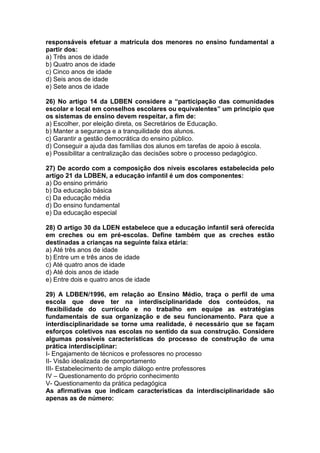 responsáveis efetuar a matrícula dos menores no ensino fundamental a
partir dos:
a) Três anos de idade
b) Quatro anos de idade
c) Cinco anos de idade
d) Seis anos de idade
e) Sete anos de idade
26) No artigo 14 da LDBEN considere a “participação das comunidades
escolar e local em conselhos escolares ou equivalentes” um principio que
os sistemas de ensino devem respeitar, a fim de:
a) Escolher, por eleição direta, os Secretários de Educação.
b) Manter a segurança e a tranquilidade dos alunos.
c) Garantir a gestão democrática do ensino público.
d) Conseguir a ajuda das famílias dos alunos em tarefas de apoio à escola.
e) Possibilitar a centralização das decisões sobre o processo pedagógico.
27) De acordo com a composição dos níveis escolares estabelecida pelo
artigo 21 da LDBEN, a educação infantil é um dos componentes:
a) Do ensino primário
b) Da educação básica
c) Da educação média
d) Do ensino fundamental
e) Da educação especial
28) O artigo 30 da LDEN estabelece que a educação infantil será oferecida
em creches ou em pré-escolas. Define também que as creches estão
destinadas a crianças na seguinte faixa etária:
a) Até três anos de idade
b) Entre um e três anos de idade
c) Até quatro anos de idade
d) Até dois anos de idade
e) Entre dois e quatro anos de idade
29) A LDBEN/1996, em relação ao Ensino Médio, traça o perfil de uma
escola que deve ter na interdisciplinaridade dos conteúdos, na
flexibilidade do currículo e no trabalho em equipe as estratégias
fundamentais de sua organização e de seu funcionamento. Para que a
interdisciplinaridade se torne uma realidade, é necessário que se façam
esforços coletivos nas escolas no sentido da sua construção. Considere
algumas possíveis características do processo de construção de uma
prática interdisciplinar:
I- Engajamento de técnicos e professores no processo
II- Visão idealizada de comportamento
III- Estabelecimento de amplo diálogo entre professores
IV – Questionamento do próprio conhecimento
V- Questionamento da prática pedagógica
As afirmativas que indicam características da interdisciplinaridade são
apenas as de número:
 