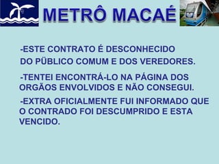 -ESTE CONTRATO É DESCONHECIDO
DO PÜBLICO COMUM E DOS VEREDORES.
-TENTEI ENCONTRÁ-LO NA PÁGINA DOS
ORGÃOS ENVOLVIDOS E NÃO CONSEGUI.
-EXTRA OFICIALMENTE FUI INFORMADO QUE
O CONTRADO FOI DESCUMPRIDO E ESTA
VENCIDO.

 