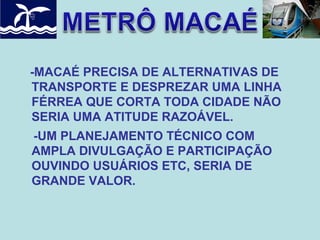 -MACAÉ PRECISA DE ALTERNATIVAS DE
TRANSPORTE E DESPREZAR UMA LINHA
FÉRREA QUE CORTA TODA CIDADE NÃO
SERIA UMA ATITUDE RAZOÁVEL.
-UM PLANEJAMENTO TÉCNICO COM
AMPLA DIVULGAÇÃO E PARTICIPAÇÃO
OUVINDO USUÁRIOS ETC, SERIA DE
GRANDE VALOR.

 