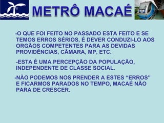 -O QUE FOI FEITO NO PASSADO ESTA FEITO E SE
TEMOS ERROS SÉRIOS, É DEVER CONDUZI-LO AOS
ORGÃOS COMPETENTES PARA AS DEVIDAS
PROVIDÊNCIAS, CÂMARA, MP, ETC.
-ESTA É UMA PERCEPÇÃO DA POPULAÇÃO,
INDEPENDENTE DE CLASSE SOCIAL.
-NÃO PODEMOS NOS PRENDER A ESTES “ERROS”
E FICARMOS PARADOS NO TEMPO, MACAÉ NÃO
PARA DE CRESCER.

 