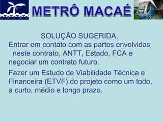 SOLUÇÃO SUGERIDA.
Entrar em contato com as partes envolvidas
neste contrato, ANTT, Estado, FCA e
negociar um contrato futuro.
Fazer um Estudo de Viabilidade Técnica e
Financeira (ETVF) do projeto como um todo,
a curto, médio e longo prazo.

 