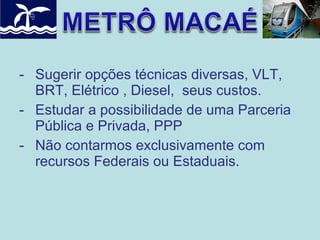 - Sugerir opções técnicas diversas, VLT,
BRT, Elétrico , Diesel, seus custos.
- Estudar a possibilidade de uma Parceria
Pública e Privada, PPP
- Não contarmos exclusivamente com
recursos Federais ou Estaduais.

 