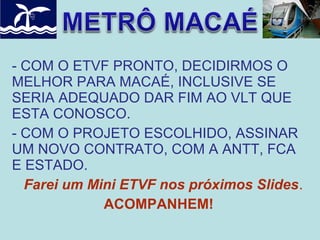 - COM O ETVF PRONTO, DECIDIRMOS O
MELHOR PARA MACAÉ, INCLUSIVE SE
SERIA ADEQUADO DAR FIM AO VLT QUE
ESTA CONOSCO.
- COM O PROJETO ESCOLHIDO, ASSINAR
UM NOVO CONTRATO, COM A ANTT, FCA
E ESTADO.
Farei um Mini ETVF nos próximos Slides.
ACOMPANHEM!

 