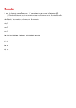 Resolução:
01. a) A mitose produz células com 46 cromossomos; a meiose células com 23.
b) Manutenção do número cromossômico da espécie e aumento da variabilidade.
02. Células germinativas, células-mãe de esporos.
03. E
04. B
05. D
06. Mitose, interfase, meiose e diferenciação celular.
07. E
08. B
09. B
 