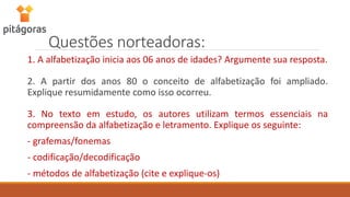 Questões norteadoras:
1. A alfabetização inicia aos 06 anos de idades? Argumente sua resposta.
2. A partir dos anos 80 o conceito de alfabetização foi ampliado.
Explique resumidamente como isso ocorreu.
3. No texto em estudo, os autores utilizam termos essenciais na
compreensão da alfabetização e letramento. Explique os seguinte:
- grafemas/fonemas
- codificação/decodificação
- métodos de alfabetização (cite e explique-os)