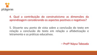 4. Qual a contribuição do construtivismo as dimensões da
aprendizagem considerando os aspectos positivos e negativos?
5. Disserte seu ponto de vista sobre a conclusão do texto em
relação a conclusão do texto em relação a alfabetização e
letramento e as práticas educativas.
– Profª Náysa Taboada
