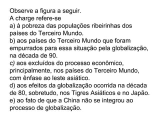 Observe a figura a seguir.
A charge refere-se
a) à pobreza das populações ribeirinhas dos
países do Terceiro Mundo.
b) aos países do Terceiro Mundo que foram
empurrados para essa situação pela globalização,
na década de 90.
c) aos excluídos do processo econômico,
principalmente, nos países do Terceiro Mundo,
com ênfase ao leste asiático.
d) aos efeitos da globalização ocorrida na década
de 80, sobretudo, nos Tigres Asiáticos e no Japão.
e) ao fato de que a China não se integrou ao
processo de globalização.
 