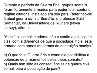 Durante o período da Guerra Fria, grupos somalis
foram fortemente armados para poder lutar contra o
regime ditatorial instalado em seu país. Referindo-se
à atual guerra civil na Somália, o professor Said
Samantar, da Universidade de Rutgers (Nova
Jersey), afirma:
"A política somali moderna não é senão a política de
clãs, com a diferença de que a sociedade, hoje, está
armada com armas modernas de destruição maciça."
a) O que foi a Guerra Fria e como ela possibilitou a
obtenção de armamentos pelas tribos somalis?
b) Quais têm sido as conseqüências da guerra civil
somali para a população do país?
 