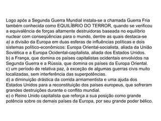Logo após a Segunda Guerra Mundial instala-se a chamada Guerra Fria
também conhecida como EQUILÍBRIO DO TERROR, quando se verificou
a equivalência de forças altamente destruidoras baseada no equilíbrio
nuclear com conseqüências para o mundo, dentre as quais destaca-se
a) a divisão da Europa em duas esferas de influências políticas e dois
sistemas político-econômicos: Europa Oriental-socialista, aliada da União
Soviética e a Europa Ocidental-capitalista, aliada dos Estados Unidos.
b) a França, que domina os países capitalistas ocidentais envolvidos na
Segunda Guerra e a Rússia, que domina os países da Europa Oriental.
c) um período de relativa paz, à exceção de algumas guerras civis muito
localizadas, sem interferência das superpotências.
d) a diminuição drástica da corrida armamentista e uma ajuda dos
Estados Unidos para a reconstituição dos países europeus, que sofreram
grandes destruições durante o conflito mundial.
e) o Reino Unido capitalista que reforça a sua posição como grande
potência sobre os demais países da Europa, por seu grande poder bélico.
 