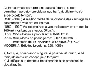 As transformações representadas na figura a seguir
permitiram ao autor considerar que há "aniquilamento do
espaço pelo tempo".
(1500 - 1840) A melhor média de velocidade das carruagens e
dos barcos a vela era de 16km/h.
(1850 - 1930) As locomotivas a vapor alcançavam em média
100km/h; os barcos a vapor, 57km/h.
(Anos 1950) Aviões a propulsão: 480-640km/h.
(Anos 1960) Jatos de passageiros: 800-1100km/h.
(Adaptado de: D. HARVEY, A CONDIÇÃO PÓS-
MODERNA, Edições Loyola, p. 220, 1989)
a) Por que, observando a figura, é possível afirmar que há
"aniquilamento do espaço pelo tempo"?
b) Justifique sua resposta relacionando-a ao processo de
globalização.
 