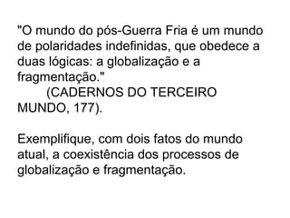 "O mundo do pós-Guerra Fria é um mundo
de polaridades indefinidas, que obedece a
duas lógicas: a globalização e a
fragmentação."
(CADERNOS DO TERCEIRO
MUNDO, 177).
Exemplifique, com dois fatos do mundo
atual, a coexistência dos processos de
globalização e fragmentação.
 