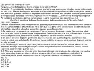 Leia o trecho da entrevista a seguir:
Pergunta: A mundialização não é uma ameaça deste lado da África?
Resposta: - A mundialização é antes de mais nada uma sorte para as empresas privadas, porque pode arrastá-
las para o ato. Elas serão obrigadas a melhorar sua produtividade para ganhar mercados e não perder os que já
têm. Elas terão que fazer tal como as empresas americanas e asiáticas. Nós devemos nos bater para aumentar
a competitividade de nossas economias, organizar nossos mercados (...), num quadro de integração regional.
As vantagens que tudo isso confere é um mercado regional mais amplo para as empresas (...)
(Boni Yayi, presidente do Banco Oeste-Africano de Desenvolvimento, ln "Jornal Le Soleil",
07/07/1996, Senegal)
Como se pode observar, uma visão positiva da globalização (mundialização) está presente em várias partes do
mundo. Considerando as dificuldades da África para que essa perspectiva se concretize, leia com atenção as
afirmações e assinale a alternativa que contém aquelas que estão corretas.
1- De modo geral, os países africanos possuem Estados herdados do período colonial. Sua estrutura não é
adequada para constituir países livres e independentes. Esse fato se complica, pois os Estados não possuem
técnicos especializados, em número suficiente, na gerência de uma economia moderna.
2- Os países africanos dispõem, geralmente, de pouca mão-de-obra qualificada para a economia de tipo
moderna exigida pela globalização. Os sistemas escolares básico e superior são precários e de pouco alcance
social e territorial.
3- Os Estados-nação africanos são construções estranhas à complexidade étnica, cultural e territorial pré-
existentes. Herança da colonização européia, contribuem para um quadro de instabilidade política, conflitos
-regionais, separatismos e guerras civis.
4- A África vive assolada por crises de fome, doenças endêmicas e generalização de epidemias, reforçando a
baixa expectativa de vida e a alta mortalidade, em especial a. Esse quadro está associado infantil à
desarticulação dos modos de vida tradicionais e à fragilidade das estruturas modernas implantadas.
a) 2 e 3
b) 1, 3 e 4
c) 1, 2, 3 e 4
d) 1, 2 e 4
e) 2, 3 e 4
 