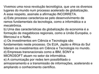 Vivemos uma nova revolução tecnológica, que une os diversos
lugares do mundo num processo acelerado de globalização.
A esse respeito, assinale a afirmação INCORRETA.
a) Este processo caracteriza-se pelo desenvolvimento de
ramos fundamentais da tecnologia, como a informática e a
mecatrônica.
b) Uma das características da globalização da economia é a
formação de megablocos regionais, como a União Européia, o
Mercosul e o Nafta.
c) Os investimentos em Ciência e Tecnologia são
fundamentais neste processo. Os EUA, Japão e África do Sul
lideram os investimentos em Ciência e Tecnologia no mundo.
d) Empresas transnacionais como a IBM, SONY e
MICROSOFT atuam no setor da informática.
e) A comunicação por redes tem possibilitado o
armazenamento e a transmissão de informações, acelerando e
ampliando o conhecimento científico.
 