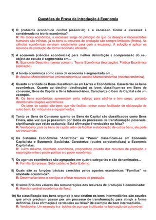 Questões de Prova de Introdução à Economia
1) O problema econômico central (essencial) é a escassez. Como a escassez é
considerada na teoria econômica?
R: Na teoria econômica, a escassez surge do principio de que os desejos e necessidades
humanas são infinitas, já os bens ou recursos de produção são sempre limitados (finitos). As
ciências econômicas serviram exatamente para gerir a escassez. A solução é aplicar os
recursos de produção de forma racional e eficiente.
2) A economia (ciências econômicas) para melhor delimitação e compreensão do seu
objeto de estudo é segmentada em...
R: Economia Descritiva (senso comum), Teoria Econômica (teorização), Politica Econômica
(aplicação).
3) A teoria econômica como ramo da economia é segmentada em...
R: Análise Microeconômica (microeconomia) e Analise Macroeconômica (macroeconômica).
4) Quanto a raridade os Bens classificam-se em Livres e Econômicos. Caracterize os bens
econômicos. Quanto ao destino (destinação) os bens classificam-se em Bens de
consumo, Bens de Capital e Bens Intermediários. Caracterize o Bem de Capital e dê um
exemplo.
R: Os bens econômicos apresentam certo esforço para obtê-lo e tem preço, portanto
determinam relações econômicas.
Os bens de capital são bens que vão facilitar, entrar como facilitador de elaboração de
outro bem; Ex: máquinas e equipamentos.
5) Tanto os Bens de Consumo quanto os Bens de Capital são classificados como Bens
Finais, uma vez que já passaram por todos os processos de transformação possíveis,
significando que estão acabando. Está afirmação é verdadeira ou falsa?
R: Verdadeiro, pois os bens de capital além de facilitar a elaboração de outros bens, ele pode
ser consumido.
6) Os Sistemas Econômicos “Abstratos” ou “Puros” classificam-se em Economia
Capitalista e Economia Socialista. Caracterize (quatro características) a Economia
Capitalistas.
R: Lucro máximo, liberdade econômica, propriedade privada dos recursos de produção e
separação entre o poder político e o poder econômico.
7) Os agentes econômicos são agrupados em quatro categorias e são denominados...
R: Família, Empresas, Setor público e Setor Externo.
8) Quais são as funções básicas exercidas pelos agentes econômicos “Famílias” na
atividade econômica?
R: Desenvolver bens e serviços e ofertar recursos de produção.
9) O somatório dos valores das remunerações dos recursos de produção é denominado:
R: Renda (variável econômica de fluxo).
10) Na classificação dos bens segundo o seu destino os bens intermediários são aqueles
que ainda precisam passar por um processo de transformação para atingir a forma
definitiva. Essa afirmação é verdadeira ou falsa? Dê exemplo de bem intermediário.
R: Verdadeira. Um exemplo é a bobina de aço que é utilizada na fabricação de automóvel.
 