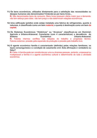 11) Os bens econômicos, utilizados diretamente para a satisfação das necessidades ou
desejos humanos são denominados? Entende-se por bens livres...
R: São denominados bens de consumo. Bens livres possuem oferta maior que a demanda,
não tem esforço para obter, não tem preço e não determinam relações econômicas.
12) Uma edificação (prédio) onde esteja instalada uma fabrica de refrigerantes, quanto à
natureza, é classificado como um bem material, e quanto à destinação como um bem de
capital.
13) Os Sistemas Econômicos “Históricos” ou “Arcaicos” classificam-se em Dominial-
Agrícola e Urbano-Artesanal. Caracterize (com 4 características) a decadência do
Sistema Econômico Urbano-Artesanal.
R: Fatores internos: conflitos nas relações do trabalho e progresso técnico.
Fatores externos: pressão pela expansão da produção e pressão pelo trabalho livre.
14) O agente econômico família é caracterizado (definido) pelas relações familiares, os
laços consanguíneos e a condição de casamento civil. Esta afirmação é verdadeira ou
falsa?
R: Falsa. A família pode ser constituída por uma ou diversas pessoas, portanto, unipessoal ou
multipessoal a família é o agente econômico cultural e determinante de toda a atividade
econômica.
 