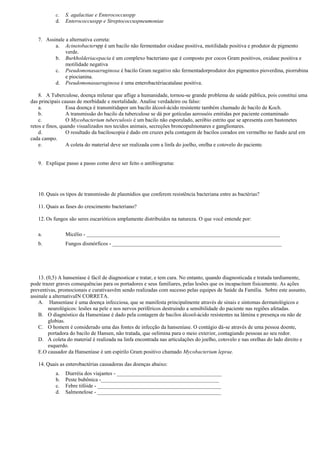 c.   S. agalactiae e Enterococcusspp
           d.   Enterococcusspp e Streptococcuspneumoniae


   7. Assinale a alternativa correta:
          a. Acinetobacterspp é um bacilo não fermentador oxidase positiva, motilidade positiva e produtor de pigmento
               verde.
          b. Burkholderiacepacia é um complexo bacteriano que é composto por cocos Gram positivos, oxidase positiva e
               motilidade negativa
          c. Pseudomonasaeruginosa é bacilo Gram negativo não fermentadorprodutor dos pigmentos pioverdina, piorrubina
               e piocianina.
          d. Pseudomonasaeruginosa é uma enterobactériacatalase positiva.

    8. A Tuberculose, doença milenar que aflige a humanidade, tornou-se grande problema de saúde pública, pois constitui uma
das principais causas de morbidade e mortalidade. Analise verdadeiro ou falso:
    a.           Essa doença é transmitidapor um bacilo álcool-ácido resistente também chamado de bacilo de Koch.
    b.           A transmissão do bacilo da tuberculose se dá por gotículas aerossóis emitidas por paciente contaminado
    c.           O Mycobacterium tuberculosis é um bacilo não esporulado, aeróbio estrito que se apresenta com bastonetes
retos e finos, quando visualizados nos tecidos animais, secreções broncopulmonares e ganglionares.
    d.           O resultado da baciloscopia é dado em cruzes pela contagem de bacilos corados em vermelho no fundo azul em
cada campo.
    e.           A coleta do material deve ser realizada com a linfa do joelho, orelha e cotovelo do paciente.


   9. Explique passo a passo como deve ser feito o antibiograma:




   10. Quais os tipos de transmissão de plasmídios que conferem resistência bacteriana entre as bactérias?

   11. Quais as fases do crescimento bacteriano?

   12. Os fungos são seres eucarióticos amplamente distribuídos na natureza. O que você entende por:

   a.           Micélio - ________________________________________________________________________
   b.           Fungos dismórficos - _______________________________________________________________




    13. (0,5) A hanseníase é fácil de diagnosticar e tratar, e tem cura. No entanto, quando diagnosticada e tratada tardiamente,
pode trazer graves consequências para os portadores e seus familiares, pelas lesões que os incapacitam fisicamente. As ações
preventivas, promocionais e curativasvêm sendo realizadas com sucesso pelas equipes de Saúde da Família. Sobre este assunto,
assinale a alternativaIN CORRETA.
    A. Hanseníase é uma doença infecciosa, que se manifesta principalmente através de sinais e sintomas dermatológicos e
         neurológicos: lesões na pele e nos nervos periféricos destruindo a sensibilidade do paciente nas regiões afetadas.
    B. O diagnóstico da Hanseníase é dado pela contagem de bacilos álcool-ácido resistentes na lâmina e presença ou não de
         globias.
    C. O homem é considerado uma das fontes de infecção da hanseníase. O contágio dá-se através de uma pessoa doente,
         portadora do bacilo de Hansen, não tratada, que oelimina para o meio exterior, contagiando pessoas ao seu redor.
    D. A coleta do material é realizada na linfa encontrada nas articulações do joelho, cotovelo e nas orelhas do lado direito e
         esquerdo.
    E.O causador da Hanseníase é um espirilo Gram positivo chamado Mycobacterium leprae.

   14. Quais as enterobactérias causadoras das doenças abaixo:
           a.   Diarréia dos viajantes - _______________________________________
           b.   Peste bubônica -____________________________________________
           c.   Febre tifóide - ______________________________________________
           d.   Salmonelose - ______________________________________________
 