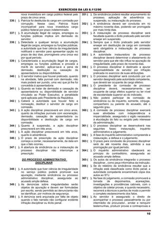 EXERCÍCIOS DA LEI 8.112/90
10
nova investidura em cargo público federal pelo
prazo de cinco anos.
336 ( ). Patrícia foi destituída do cargo ern comissão por
corrupção. Nesse caso, Patrícia ficará
incompatível para nova investidura cargo
público federal por prazo indeterminado.
337 ( ). A acumulação ilegal de cargos, empregos ou
funções públicas implica em demissão do
servidor.
338 ( ). Detectada a qualquer tempo a acumulação
ilegal de cargos, empregos ou funções públicas,
a autoridade que tiver ciência da irregularidade
notificará o servidor para apresentar opção no
prazo de dez dias, prorrogáveis uma única vez
por igual período.
339 ( ). Caracterizada a acumulação ilegal de cargos,
empregos ou funções públicas e provada a
má-fé do servidor, aplicar-se-á a pena de
demissão, destituição ou cassação da
aposentadoria ou disponibilidade.
340 ( ). O servidor inativo que houver praticado, quando
na atividade, falta punível com demissão, não
mais poderá ser punido, uma vez que já lhe foi
concedida à aposentadoria.
341 ( ). Quando se tratar de demissão e cassação de
aposentadoria ou disponibilidade de servidor
vinculado ao Poder Executivo, a penalidade
será aplicada pelo Presidente da República.
342 ( ). Caberá à autoridade que houver feito a
nomeação, destituir o servidor de cargo em
comissão.
343 ( ). A ação disciplinar prescreverá em cinco anos,
quanto às infrações puníveis com exoneração,
demissão, cassação de aposentadoria ou
disponibilidade e destituição de cargo em
comissão.
344 ( ). Quanto à suspensão, a ação disciplinar
prescreverá em três anos.
345 ( ). A ação disciplinar prescreverá em três anos,
quanto à advertência.
346 ( ). O prazo de prescrição da ação disciplinar
começa a contar, necessariamente, da data em
que o fato ocorreu.
347 ( ). A abertura de sindicância ou a instauração de
processo disciplinar não interrompe a
prescrição.
DO PROCESSO ADMINISTRATIVO
DISCIPLINAR
348 ( ). A autoridade que tiver ciência de irregularidade
no serviço público poderá promover sua
apuração, mediante sindicância ou processo
administrativo disciplinar, assegurada ao
acusado ampla defesa.
349 ( ). As denúncias sobre irregularidades serão
objetos de apuração e devem ser formuladas
por escrito, sendo permitido ao denunciante não
se identificar, por motivos de segurança.
350 ( ). A denúncia será arquivada por falta de objeto
quando o fato narrado não configurar evidente
infração disciplinar ou ilícito penal.
351 ( ). Da sindicância poderá resultar arquivamento do
processo, aplicação de advertência ou
suspensão, ou instauração do processo.
352 ( ). A sindicância deverá ser concluída em no
máximo noventa dias, podendo ser prorrogada
por mais trinta dias.
353 ( ). A instauração de processo disciplinar será
facultada quando o ilícito praticado pelo servidor
ensejar em suspensão.
354 ( ). Sempre que o ilícito praticado pelo servidor
ensejar em destituição de cargo em comissão
será obrigatória a instauração de processo
disciplinar.
355 ( ). A autoridade instauradora de processo
disciplinar deverá determinar o afastamento do
servidor para que ele não influa na apuração da
irregularidade, pelo prazo de noventa dias.
356 ( ). O processo disciplinar é destinado a apurar
responsabilidade de servidor por infração
praticada no exercício de suas atribuições.
357 ( ). O processo disciplinar será conduzido por um
servidor designado pela autoridade competente,
que deverá ser ocupante de cargo efetivo.
358 ( ). O presidente da comissão de processo
disciplinar deverá, necessariamente, ser
ocupante de cargo efetivo superior ou ter nível
de escolaridade superior ao do indiciado.
359 ( ). Não poderá participar de comissão de
sindicância ou de inquérito, somente, cônjuge,
companheiro ou parente do acusado, até o
segundo grau.
360 ( ). A comissão de processo disciplinar exercerá
suas atividades com independência e
imparcialidade, assegurado o sigilo necessário
à elucidação do fato ou exigido pelo interesse
da administração.
361 ( ). O processo disciplinar se desenvolverá nas
seguintes fases: instauração, inquérito
administrativo e julgamento.
362 ( ). A fase do inquérito administrativo compreende a
instauração, a defesa e o julgamento.
363 ( ). O prazo para conclusão de processo disciplinar
será de até noventa dias, admitida a sua
prorrogação por igual período.
364 ( ). O inquérito administrativo obedecerá ao
principio do contraditório, assegurada ao
acusado ampla defesa.
365 ( ). Os autos da sindicância integrarão o processo
disciplinar., como peça informativa da instrução.
366 ( ). Se do relatório da sindicância resultar que a
infração está classificada como ilícito penal, a
autoridade competente encaminhará cópia dos
autos ao STJ.
367 ( ). Na fase do julgamento, a comissão promoverá a
tomada de depoimentos, acareações,
investigações e providências cabíveis, com o
objetivo de coletar provas, e quando necessário,
recorrerá a técnicos e peritos de modo a permitir
o completo esclarecimento dos fatos.
368 ( ). Ao servidor é assegurado o direito de
acompanhar o processo pessoalmente ou por
intermédio de procurador., arrolar e reinquirir
testemunhas, produzir provas e contraprovas e
 