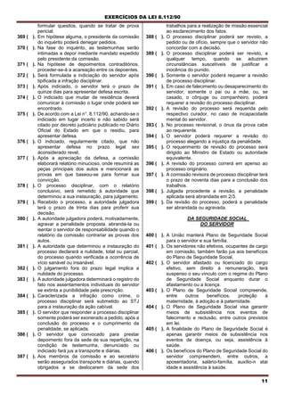 EXERCÍCIOS DA LEI 8.112/90
11
formular quesitos, quando se tratar de prova
pericial.
369 ( ). Em hipótese alguma, o presidente da comissão
do inquérito poderá denegar pedidos.
370 ( ). Na fase do inquérito, as testemunhas serão
intimadas a depor mediante mandato expedido
pelo presidente da comissão.
371 ( ). Na hipótese de depoimentos contraditórios,
proceder-se-á a acareação entre os depoentes.
372 ( ). Será formulada a indiciação do servidor após
tipificada a infração disciplinar.
373 ( ). Após indiciado, o servidor terá o prazo de
quinze dias para apresentar defesa escrita.
374 ( ). O indiciado que mudar de residência deverá
comunicar à comissão o lugar onde poderá ser
encontrado.
375 ( ). De acordo com a Lei n°. 8.112/90, achando-se o
indiciado em lugar incerto e não sabido será
citado por decreto judiciário publicado no Diário
Oficial do Estado em que o residiu, para
apresentar defesa.
376 ( ). O indiciado, regularmente citado, que não
apresentar defesa no prazo legal sex
àconsiderado revel,
377 ( ). Após a apreciação da defesa, a comissão
elaborará relatório minucioso, onde resumirá as
peças principais dos autos e mencionará as
provas em que baseou-se para formar sua
convicção.
378 ( ). O processo disciplinar, com o relatório
conclusivo, será remetido à autoridade que
determinou a sua instauração, para julgamento.
379 ( ). Recebido o processo, a autoridade julgadora
terá o prazo de trinta dias para proferir sua
decisão.
380 ( ). A autoridade julgadora poderá, motivadamente,
agravar a penalidade proposta. abrandá-la ou
isentar o servidor de responsabilidade quando o
relatório da comissão contrariar as provas dos
autos.
381 ( ). A autoridade que determinou a instauração do
processo declarará a nulidade, total ou parcial,
do processo quando verificada a ocorrência de
vício sanável ou insanável.
382 ( ). O julgamento fora do prazo legal implica a
nulidade do processo.
383 ( ). A autoridade julgadora determinará o registro do
fato nos assentamentos individuais do servidor
se extinta a punibilidade pela prescrição.
384 ( ). Caracterizada a infração como crime, o
processo disciplinar será submetido ao STJ
para a instauração da ação cabível.
385 ( ). O servidor que responder a processo disciplinar
somente poderá ser exonerado a pedido, após a
conclusão do processo e o cumprimento da
penalidade, se aplicada.
386 ( ). O servidor que convocado para prestar
depoimento fora da sede de sua repartição, na
condição de testemunha, denunciado ou
indiciado fará jus a transporte e diárias.
387 ( ). Aos membros da comissão e ao secretário
serão assegurados transporte e diárias, quando
obrigados a se deslocarem da sede dos
trabalhos para a realização de missão essencial
ao esclarecimento dos fatos.
388 ( ). O processo disciplinar poderá ser revisto, a
pedido ou de ofício, sempre que o servidor não
concordar com a decisão.
389 ( ). O processo disciplinar poderá ser revisto, a
qualquer tempo, quando se aduzirem
circunstâncias suscetíveis de justificar a
inocência do punido.
390 ( ). Somente o servidor poderá requerer a revisão
de processo disciplinar.
391 ( ). Em caso de falecimento ou desaparecimento do
servidor, somente o pai ou a mãe, ou, se
casado, o cônjuge ou companheiro, poderá
requerer a revisão do processo disciplinar.
392 ( ). A revisão do processo será requerida pelo
respectivo curador, no caso de incapacidade
mental do servidor.
393 ( ). No processo revisional, o ónus da prova cabe
ao requerente.
394 ( ). O servidor poderá requerer a revisão do
processo alegando a injustiça da penalidade.
395 ( ). O requerimento de revisão do processo será
dirigido ao Ministro de Estado ou autoridade
equivalente.
396 ( ). A revisão do processo correrá em apenso ao
processo originário.
397 ( ). A comissão revisora de processo disciplinar terá
o prazo de noventa dias para a conclusão dos
trabalhos.
398 ( ). Julgada procedente a revisão, a penalidade
aplicada será abrandada em 2/3.
399 ( ). Da revisão do processo, poderá a penalidade
ser abrandada ou agravada.
DA SEGURIDADE SOCIAL
DO SERVIDOR
400 ( ). A União manterá Plano de Seguridade Social
para o servidor e sua família.
401 ( ). Os servidores não efetivos, ocupantes de cargo
em comissão, também farão jus aos benefícios
do Plano de Seguridade Social,
402 ( ). O servidor afastado ou licenciado do cargo
efetivo, sem direito à remuneração, terá
suspenso o seu vinculo com o regime do Plano
de Seguridade Social enquanto durar o
afastamento ou a licença.
403 ( ). O Plano de Seguridade Social compreende,
entre outros benefícios, proteção à
maternidade, à adoção e à paternidade.
404 ( ). O Plano de Seguridade Social visa garantir
meios de subsistência nos eventos de
falecimento e reclusão, entre outros previstos
em lei.
405 ( ). A finalidade do Plano de Seguridade Social é
apenas garantir meios de subsistência nos
eventos de doença, ou seja, assistência à
saúde.
406 ( ). Os benefícios do Plano de Seguridade Social do
servidor compreendem, entre outros, a
aposentadoria, salário-família, auxílio-n atai
idade e assistência à saúde.
 