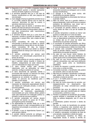 EXERCÍCIOS DA LEI 8.112/90
13
442 ( ). Segundo a Lei n°. 8.112/90, a inspecão médica
é dispensável quando o servidor apresentar
indícios de lesão orgânica ou funcional.
443 ( ). A servidora gestante fará jus a 120 dias de
licença, consecutivos ou não, sem prejuízo da
remuneração.
444 ( ). Com relação à licença à gestante prevista na Lei
n°. 8.112/90, pode-se afirmar que no caso de
natimorto, decorridos 30 dias do evento, a
servidora retornará ao exercício.
445 ( ). Em qualquer caso de aborto, a servidora terá
direito a 60 dias de repouso remunerado.
446 ( ). O servidor terá direito a licença-patern idade de
oito dias consecutivos pelo nascimentoou
adoção de filhos.
447 ( ). A servidora lactante fará jus a uma hora de
descanso, durante a jornada de trabatho, para
amamentar o próprio filho, até a idade de seis
meses.
448 ( ). Serão concedidos 60 dias de licença
remunerada à servidora que adotar ou obtiver
guarda judicial de criança até um ano de idade.
449 ( ). Serão concedidos 30 dias de licença
remunerada à servidora que adotar ou obtiver
guarda judicial de criança com mais de um ano
de idade.
450 ( ). O servidor acidentado em serviço será
licenciado com remuneração proporcional ao
tempo de serviço.
451 ( ). Caracteriza acidente em serviço qualquer dano
que o servidor obtiver durante o horário de
trabalho, independente de estar relacionado
com as atribuições do cargo que ocupa.
452 ( ). O dano mental sofrido pelo servidor,
relacionado com as atribuições do cargo
exercido, configura acidente em serviço.
453 ( ). O dano decorrente de agressão sofrida e
provocada pelo servidor no exercício do cargo
equipara-se ao acidente em serviço.
454 ( ). Equipara-se ao acidente em serviço, o dano
sofrido no percurso da residência para o
trabalho e vice-versas.
455 ( ). O servidor acidentado em serviço que
necessitar de tratamento especializado deverá
ser tratado em instituição privada, à conta de
recursos públicos.
456 ( ). O servidor acidentado em serviço que
necessitar de tratamento especializado,
recomendado por junta médica oficial, poderá
optar pelo tratamento em instituição pública ou
privada à conta de recursos públicos.
457 ( ). O servidor acidentado em serviço deverá
comprovar tal evento no prazo de 15 dias,
prorrogável quando necessário.
458 ( ). Os dependentes do servidor farão jus a uma
pensão mensal no valor correspondente ao da
respectiva remuneração ou provento, por morte
do servidor.
459 ( ). A pensão, a que os dependentes fizerem jus,
será sempre vitalícia.
460 ( ). A pensão vitalícia somente se extingue ou
revertem com a morte de seus beneficiários.
461 ( ). Tanto a pensão vitalícia quanto a pensão
temporária somente se extinguem com a morte
de seus beneficiários.
462 ( ). O cônjuge e os filhos, entre outros, são
beneficiários da pensão vitalícia.
463 ( ). A pessoa desquitada ou divorciada não fará jus
à pensão vitalícia.
464 ( ). Além de outros, fará jus a pensão vitalícia a
pessoa designada, maior de 60 anos e a pessoa
portadora de deficiência, que vivam sob a
dependência económica do servidor.
465 ( ). A concessão de pensão vitalícia ao cônjuge
exclui direito da mãe e do pai de receber tal
pensão.
466 ( ). A pensão temporária é devida ao menor sob
guarda ou tutela até os 21 anos de idade.
467 ( ). Além do pai e mãe, a pessoa designada que
viva na dependência económica do servidor e
os irmãos até os 21 anos de idade são
beneficiários da pensão temporária.
468 ( ). A concessão da pensão temporária aos filhos
ou enteados, ao menor sob guarda ou tutela até
21 anos de idade exclui o direito do irmão órfão.
469 ( ). A pensão será concedida integralmente ao
titular de pensão vitalícia, mesmo se existirem
beneficiários da pensão temporária.
470 ( ). No caso em que houver vários titulares da
pensão vitalícia, seu valor será distribuído em
partes iguais entre os beneficiários habilitados.
471 ( ). No caso em que houver titulares à pensão
vitalícia e temporária, seu valor será distribuído
cm partes iguais entre os beneficiários
habilitados.
472 ( ). O direito de requerer a pensão prescreve em
cinco anos, a contar do óbito.
473 ( ). Concedida à pensão, o beneficiário não poderá
ser excluído, salvo no caso de morte.
474 ( ). Não fará jus à pensão o beneficiário condenado
pela prática de crime doloso de que tenha
resultado a morte do servidor.
475 ( ). A Lei n°. 8.112/90 prevê os casos em haverá
pensão provisória.
476 ( ). No caso de morte presumida do servidor, por
desaparecimento no desempenho das
atribuições do cargo conceder-se-á pensão
provisória.
477 ( ). Decorridos dez anos de vigência da pensão
provisória, esta será transformada em vitalícia
ou temporária, conforme o caso.
478 ( ). Perderá a qualidade de beneficiário de pensão,
quando atingida a maioridade de filho, irmão
órfão ou pessoa designada, aos 21 anos de
idade.
479 ( ). O beneficiário poderá renunciar o direito de
pensão.
480 ( ). No caso de morte do beneficiário da pensão
vitalícia, a respectiva cota reverterá para os
remanescentes da pensão vitalícia ou, se não
houver, para os titulares da pensão temporária.
481 ( ). E vedada a percepção cumulativa de mais de
uma pensão, ressalvado o direito de opção.
482 ( ). O auxílio-funeral, benefício do Plano de
Seguridade Social, é devido à família do
 